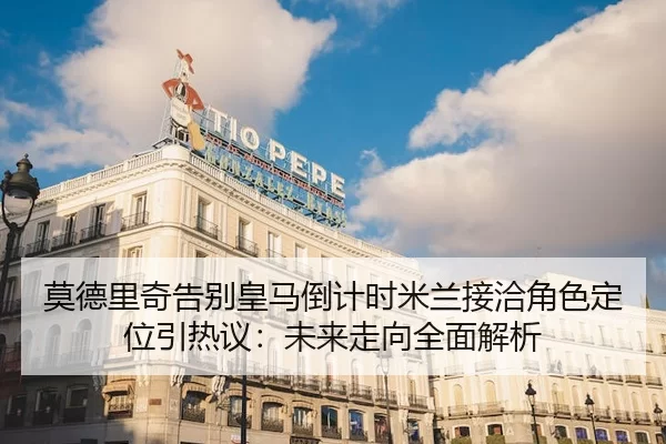 莫德里奇告别皇马倒计时米兰接洽角色定位引热议：未来走向全面解析