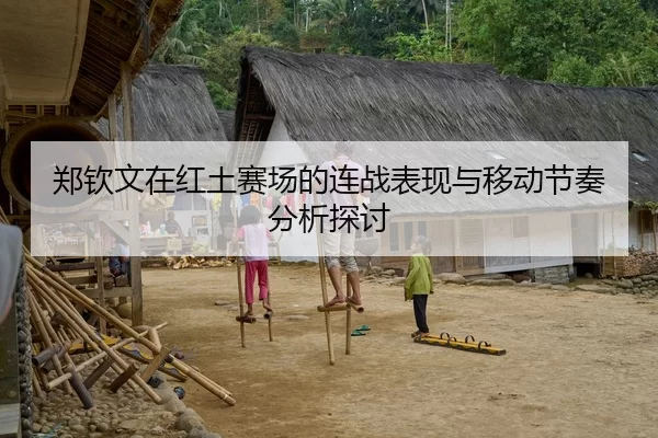 郑钦文在红土赛场的连战表现与移动节奏分析探讨