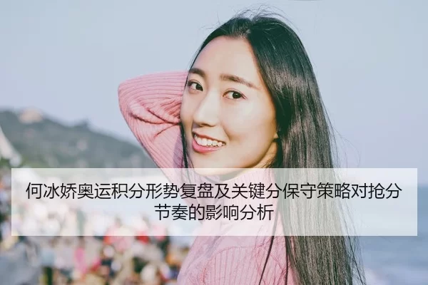 何冰娇奥运积分形势复盘及关键分保守策略对抢分节奏的影响分析