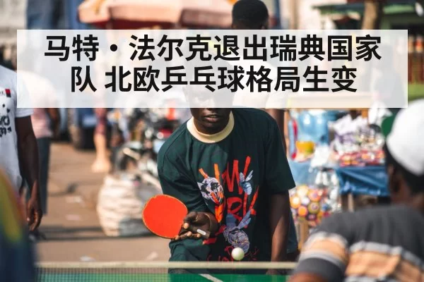 马特·法尔克退出瑞典国家队 北欧乒乓球格局生变